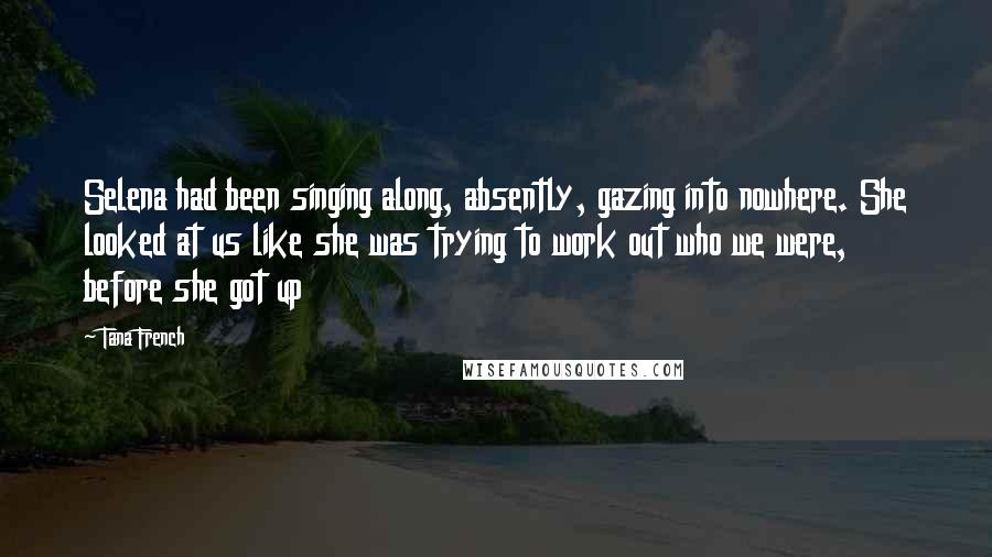 Tana French Quotes: Selena had been singing along, absently, gazing into nowhere. She looked at us like she was trying to work out who we were, before she got up