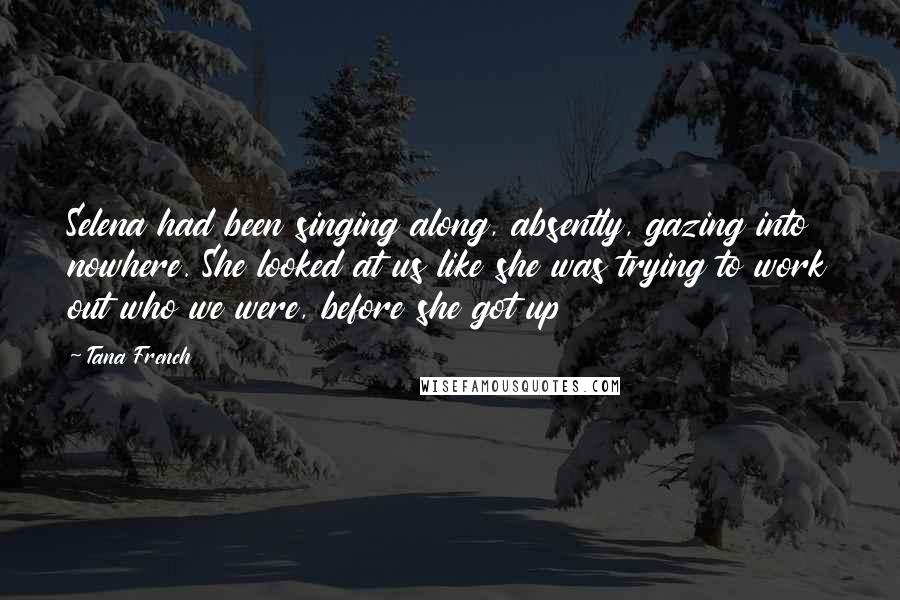 Tana French Quotes: Selena had been singing along, absently, gazing into nowhere. She looked at us like she was trying to work out who we were, before she got up