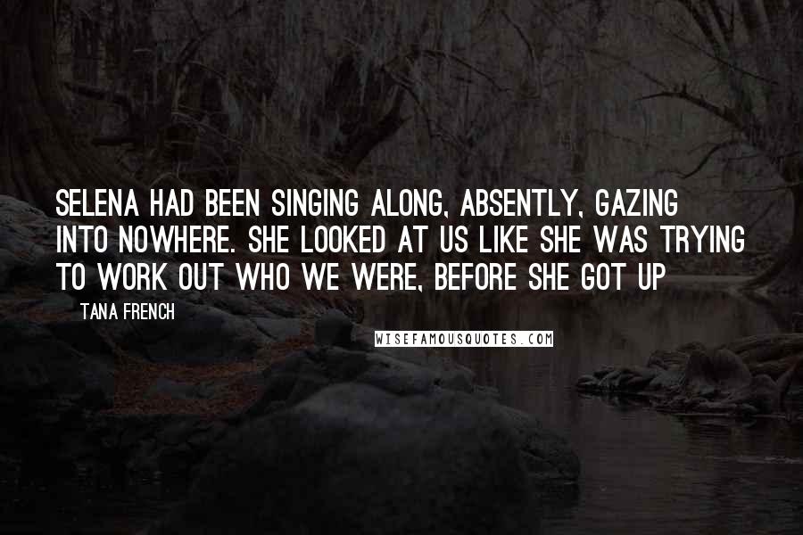 Tana French Quotes: Selena had been singing along, absently, gazing into nowhere. She looked at us like she was trying to work out who we were, before she got up