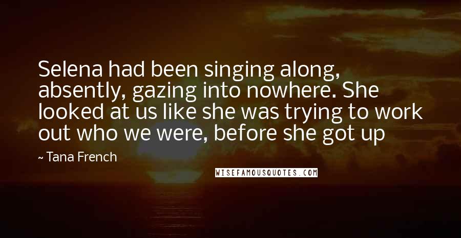 Tana French Quotes: Selena had been singing along, absently, gazing into nowhere. She looked at us like she was trying to work out who we were, before she got up