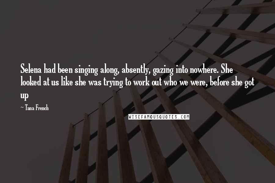 Tana French Quotes: Selena had been singing along, absently, gazing into nowhere. She looked at us like she was trying to work out who we were, before she got up