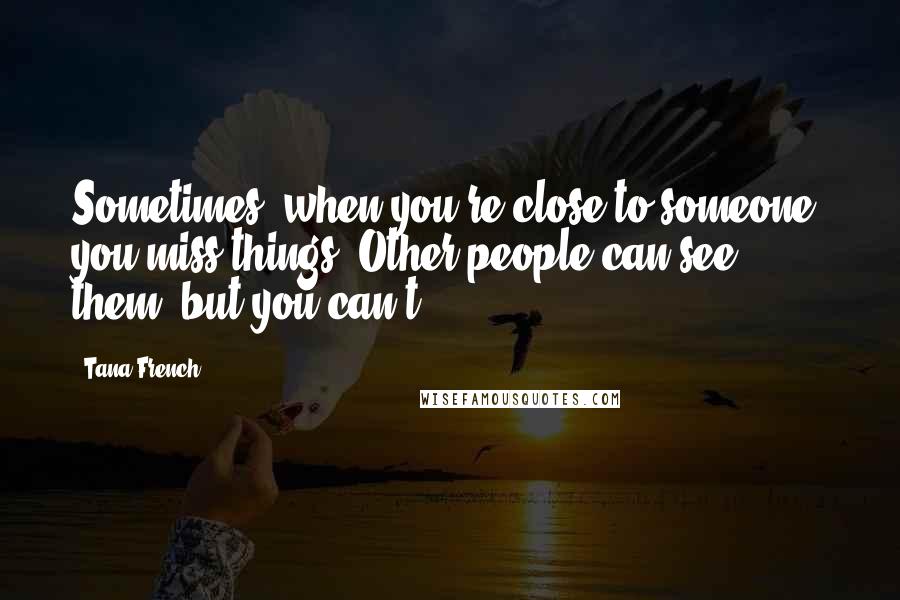 Tana French Quotes: Sometimes, when you're close to someone, you miss things. Other people can see them, but you can't.