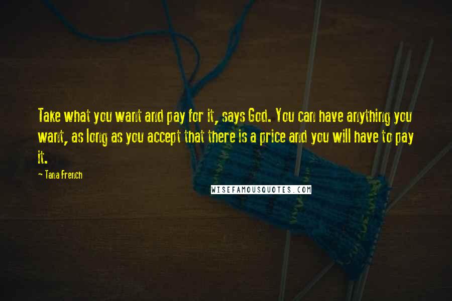 Tana French Quotes: Take what you want and pay for it, says God. You can have anything you want, as long as you accept that there is a price and you will have to pay it.