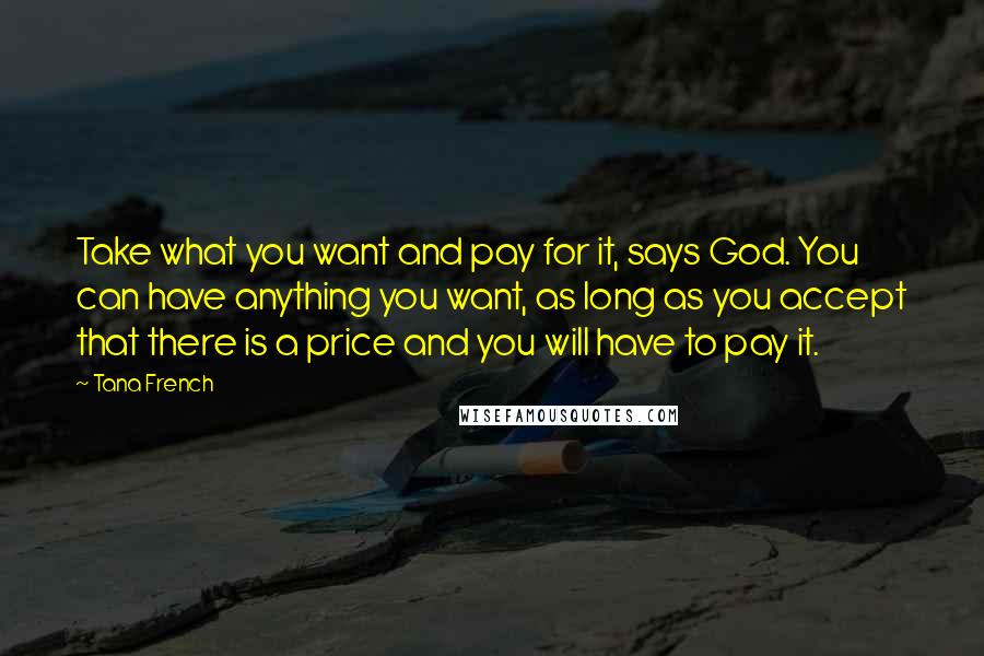 Tana French Quotes: Take what you want and pay for it, says God. You can have anything you want, as long as you accept that there is a price and you will have to pay it.