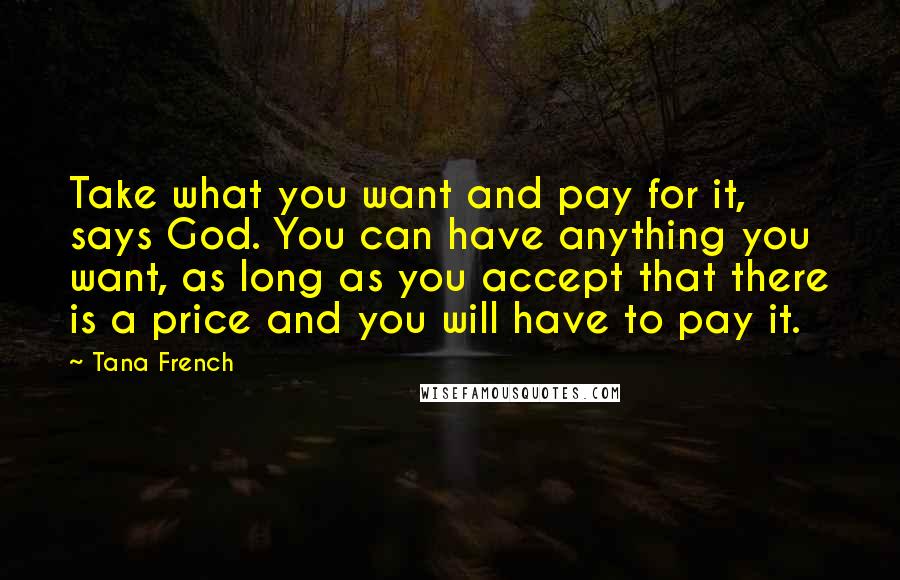 Tana French Quotes: Take what you want and pay for it, says God. You can have anything you want, as long as you accept that there is a price and you will have to pay it.