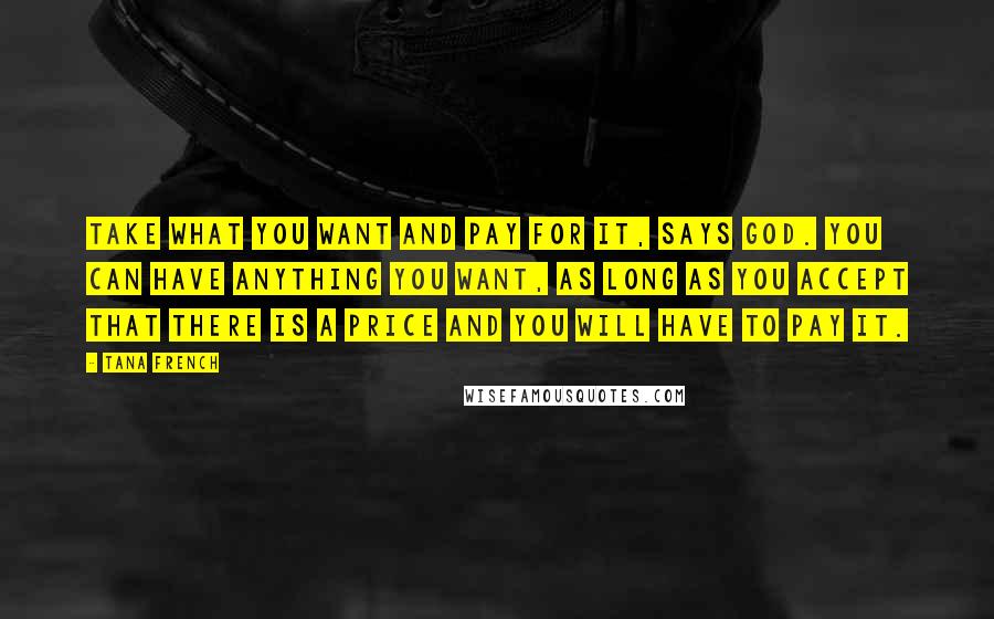 Tana French Quotes: Take what you want and pay for it, says God. You can have anything you want, as long as you accept that there is a price and you will have to pay it.