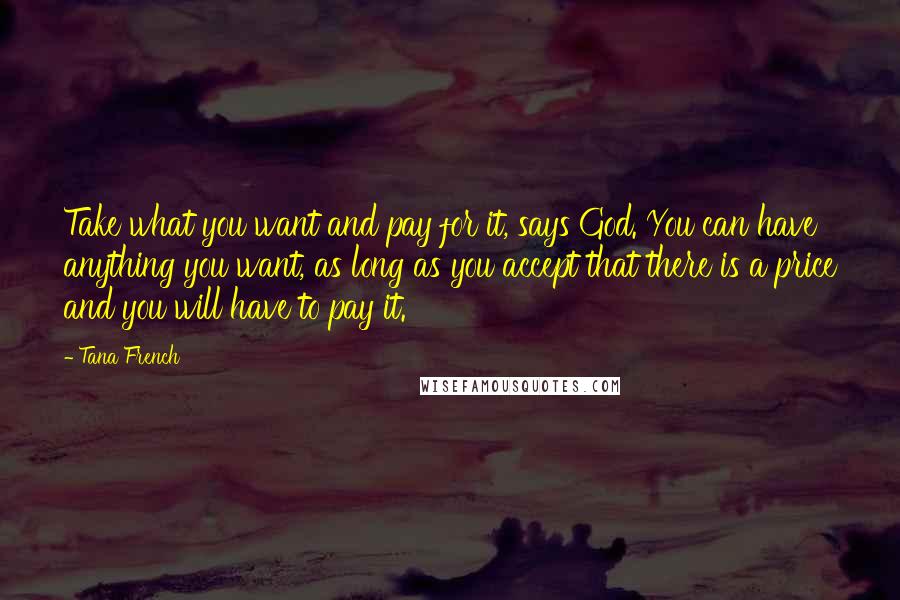 Tana French Quotes: Take what you want and pay for it, says God. You can have anything you want, as long as you accept that there is a price and you will have to pay it.