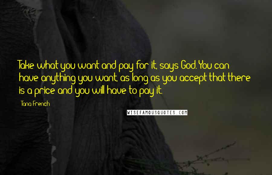 Tana French Quotes: Take what you want and pay for it, says God. You can have anything you want, as long as you accept that there is a price and you will have to pay it.