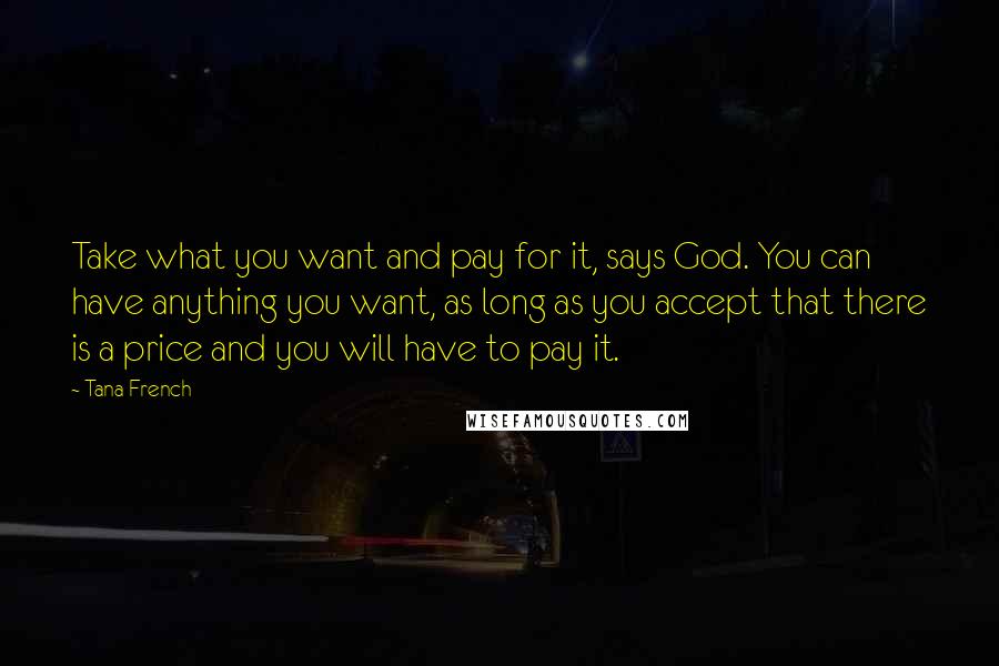 Tana French Quotes: Take what you want and pay for it, says God. You can have anything you want, as long as you accept that there is a price and you will have to pay it.