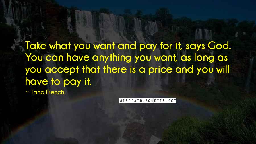 Tana French Quotes: Take what you want and pay for it, says God. You can have anything you want, as long as you accept that there is a price and you will have to pay it.