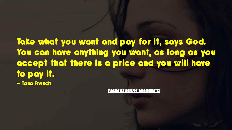 Tana French Quotes: Take what you want and pay for it, says God. You can have anything you want, as long as you accept that there is a price and you will have to pay it.