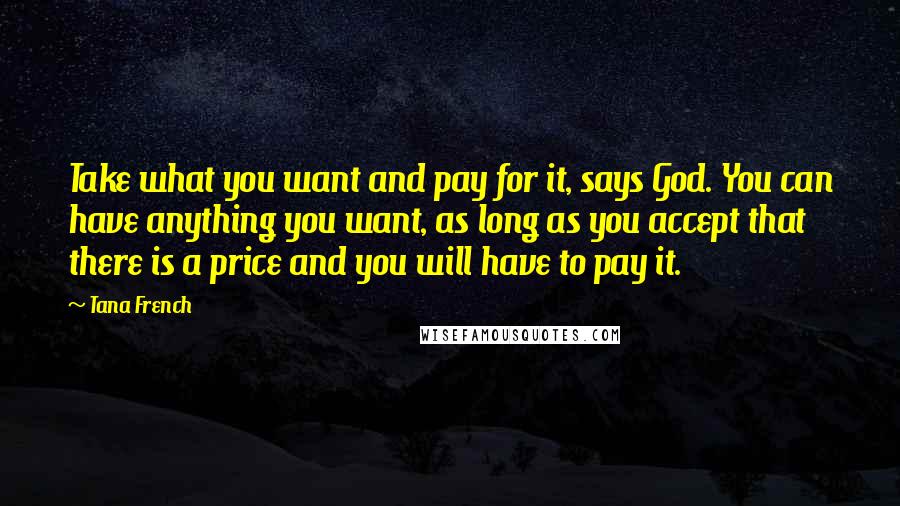 Tana French Quotes: Take what you want and pay for it, says God. You can have anything you want, as long as you accept that there is a price and you will have to pay it.