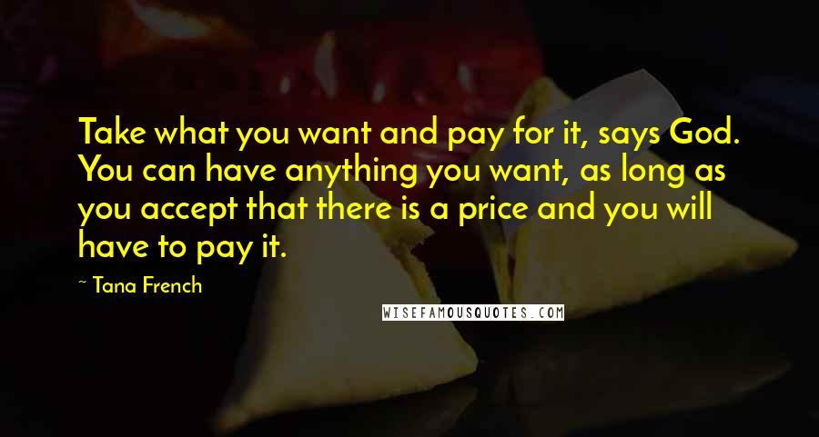 Tana French Quotes: Take what you want and pay for it, says God. You can have anything you want, as long as you accept that there is a price and you will have to pay it.