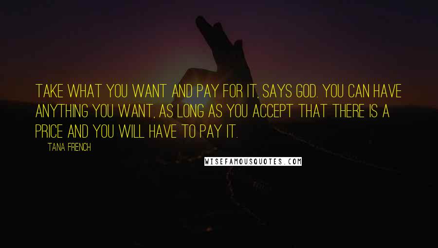 Tana French Quotes: Take what you want and pay for it, says God. You can have anything you want, as long as you accept that there is a price and you will have to pay it.