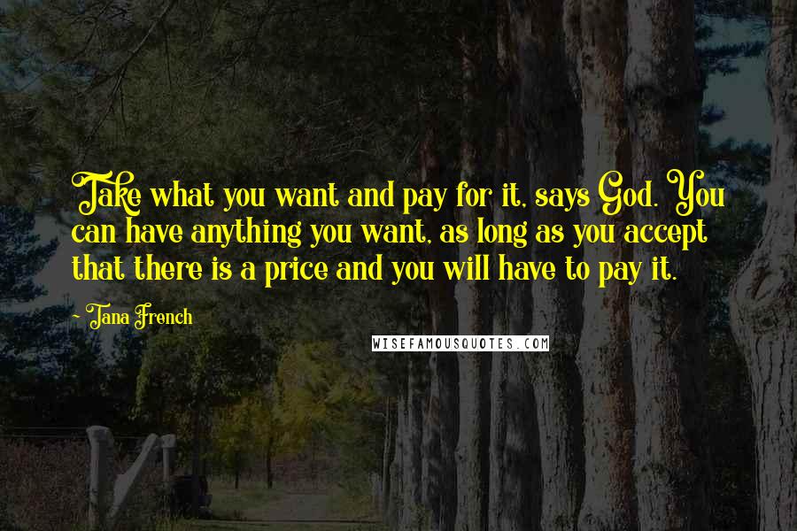 Tana French Quotes: Take what you want and pay for it, says God. You can have anything you want, as long as you accept that there is a price and you will have to pay it.