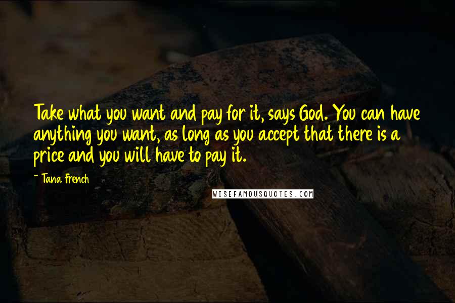 Tana French Quotes: Take what you want and pay for it, says God. You can have anything you want, as long as you accept that there is a price and you will have to pay it.