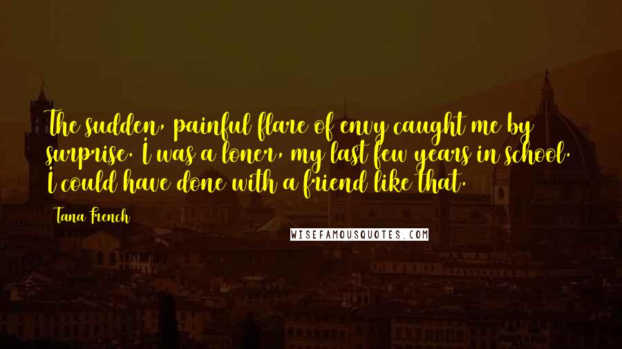 Tana French Quotes: The sudden, painful flare of envy caught me by surprise. I was a loner, my last few years in school. I could have done with a friend like that.