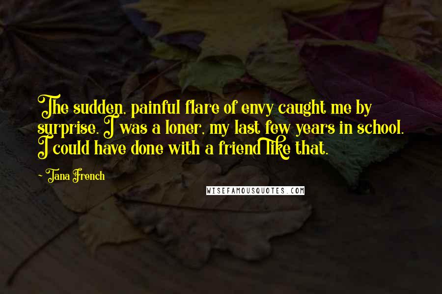 Tana French Quotes: The sudden, painful flare of envy caught me by surprise. I was a loner, my last few years in school. I could have done with a friend like that.