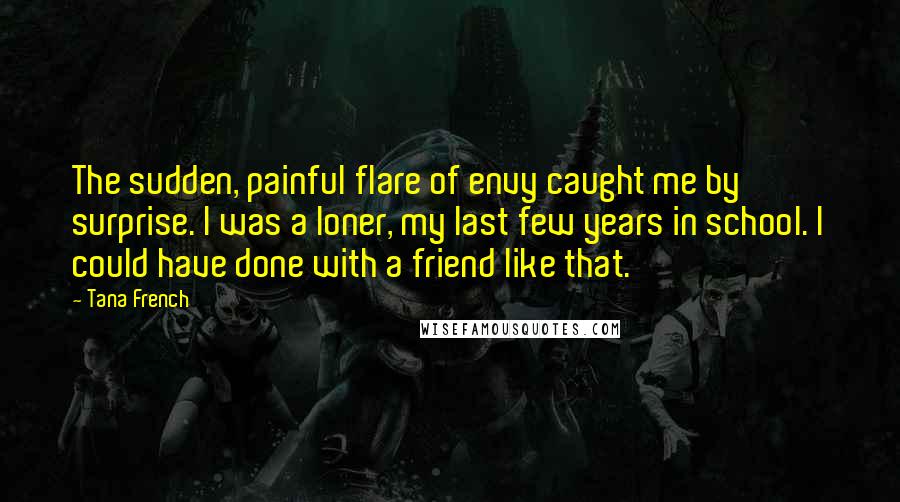 Tana French Quotes: The sudden, painful flare of envy caught me by surprise. I was a loner, my last few years in school. I could have done with a friend like that.