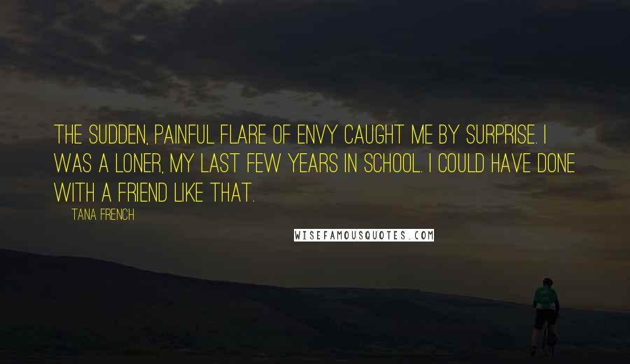 Tana French Quotes: The sudden, painful flare of envy caught me by surprise. I was a loner, my last few years in school. I could have done with a friend like that.