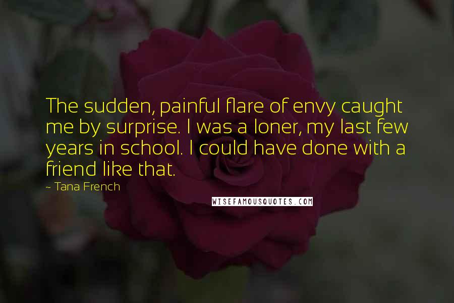 Tana French Quotes: The sudden, painful flare of envy caught me by surprise. I was a loner, my last few years in school. I could have done with a friend like that.