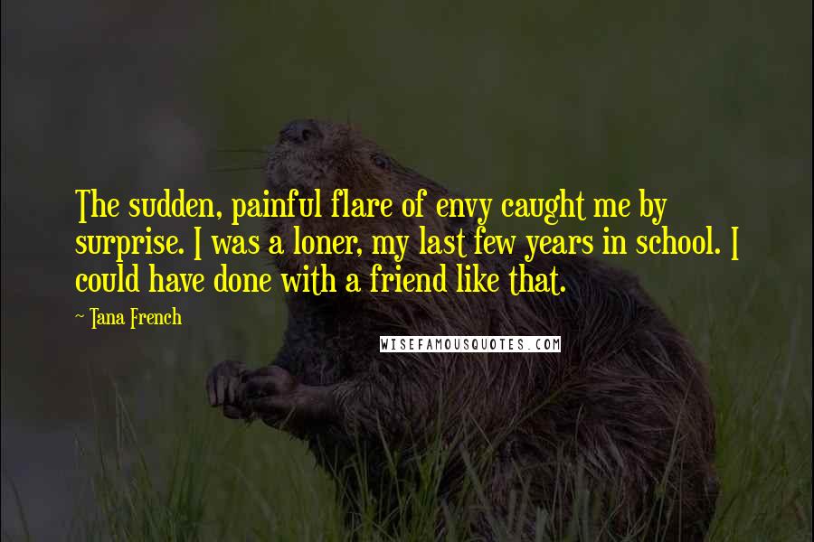 Tana French Quotes: The sudden, painful flare of envy caught me by surprise. I was a loner, my last few years in school. I could have done with a friend like that.