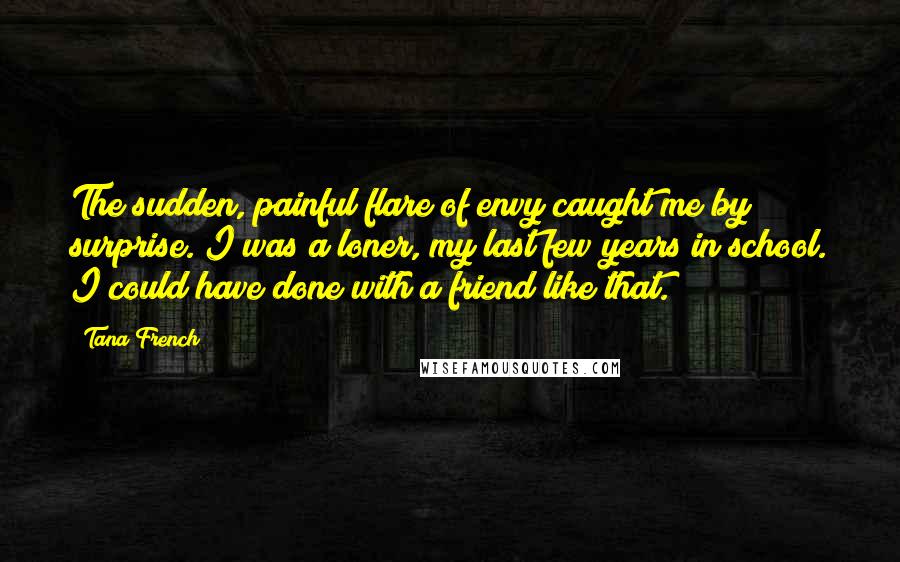 Tana French Quotes: The sudden, painful flare of envy caught me by surprise. I was a loner, my last few years in school. I could have done with a friend like that.