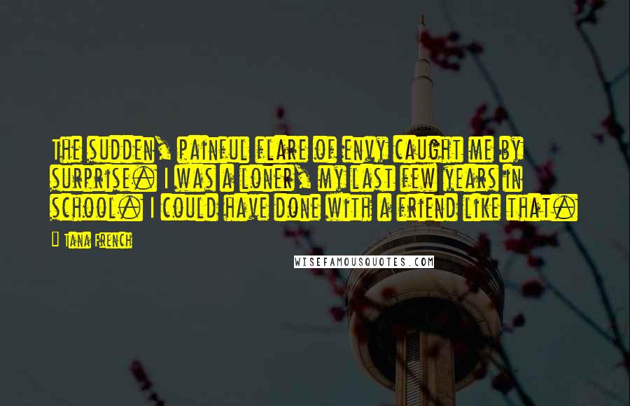 Tana French Quotes: The sudden, painful flare of envy caught me by surprise. I was a loner, my last few years in school. I could have done with a friend like that.