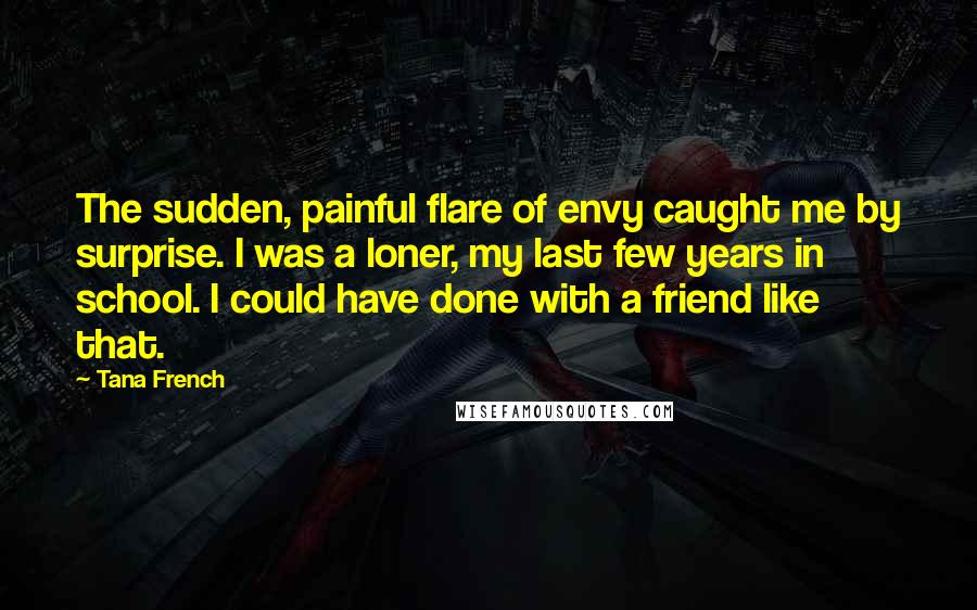 Tana French Quotes: The sudden, painful flare of envy caught me by surprise. I was a loner, my last few years in school. I could have done with a friend like that.