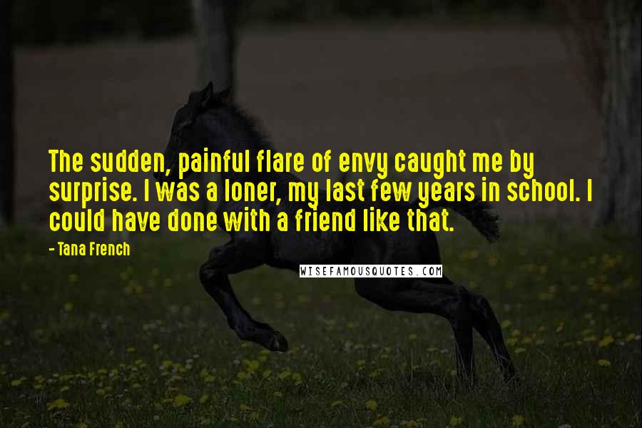 Tana French Quotes: The sudden, painful flare of envy caught me by surprise. I was a loner, my last few years in school. I could have done with a friend like that.