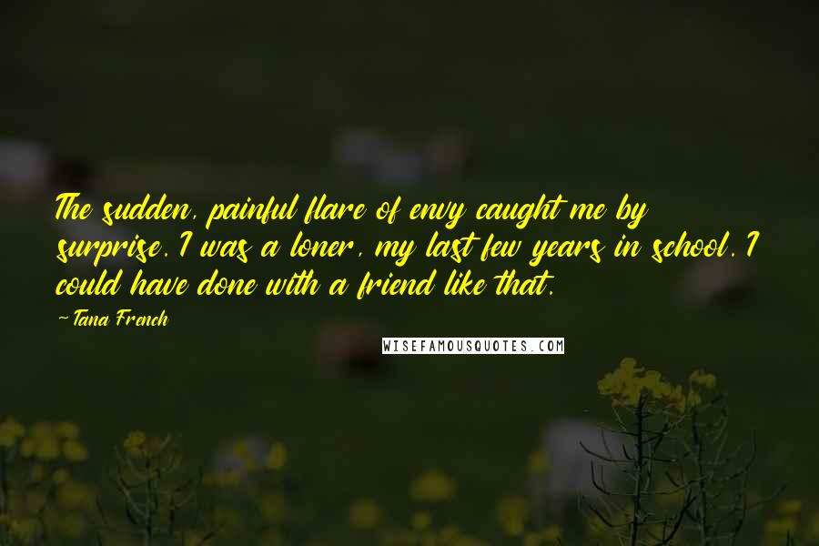 Tana French Quotes: The sudden, painful flare of envy caught me by surprise. I was a loner, my last few years in school. I could have done with a friend like that.