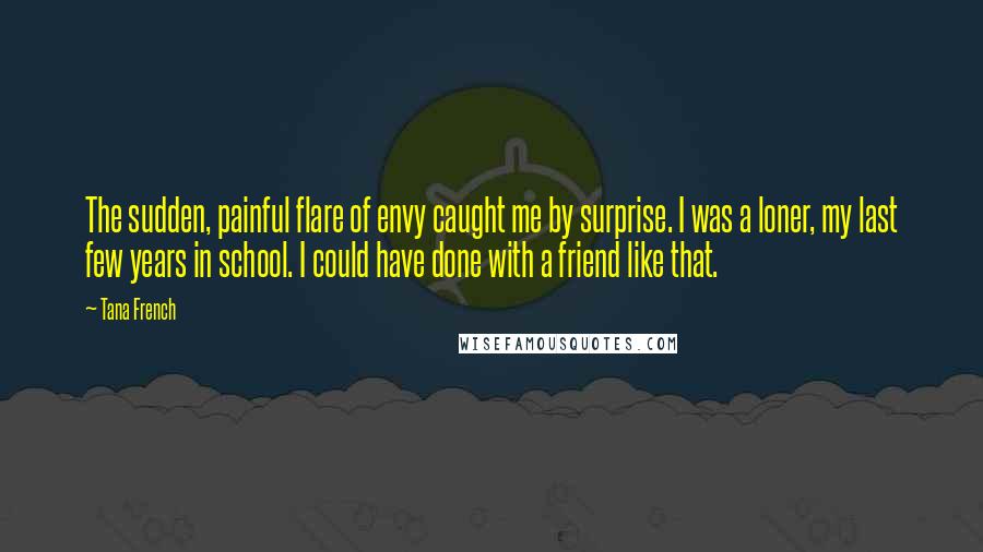 Tana French Quotes: The sudden, painful flare of envy caught me by surprise. I was a loner, my last few years in school. I could have done with a friend like that.