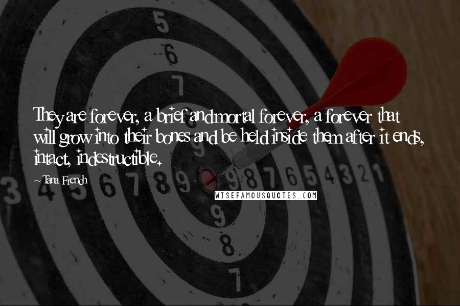 Tana French Quotes: They are forever, a brief and mortal forever, a forever that will grow into their bones and be held inside them after it ends, intact, indestructible.