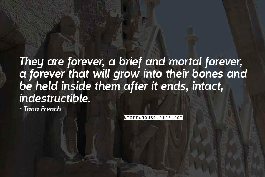 Tana French Quotes: They are forever, a brief and mortal forever, a forever that will grow into their bones and be held inside them after it ends, intact, indestructible.