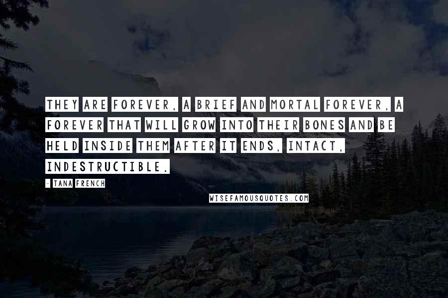 Tana French Quotes: They are forever, a brief and mortal forever, a forever that will grow into their bones and be held inside them after it ends, intact, indestructible.