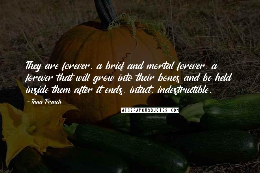 Tana French Quotes: They are forever, a brief and mortal forever, a forever that will grow into their bones and be held inside them after it ends, intact, indestructible.
