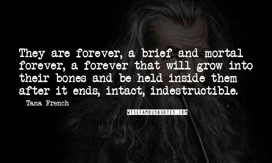 Tana French Quotes: They are forever, a brief and mortal forever, a forever that will grow into their bones and be held inside them after it ends, intact, indestructible.