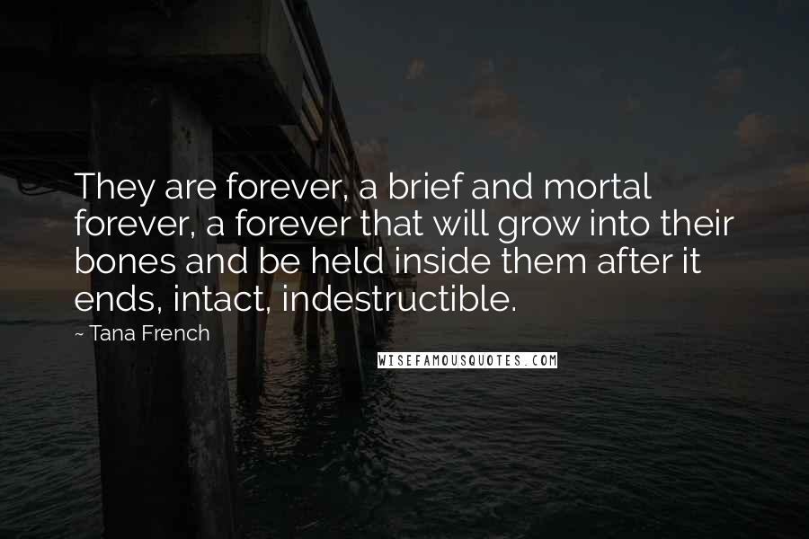 Tana French Quotes: They are forever, a brief and mortal forever, a forever that will grow into their bones and be held inside them after it ends, intact, indestructible.