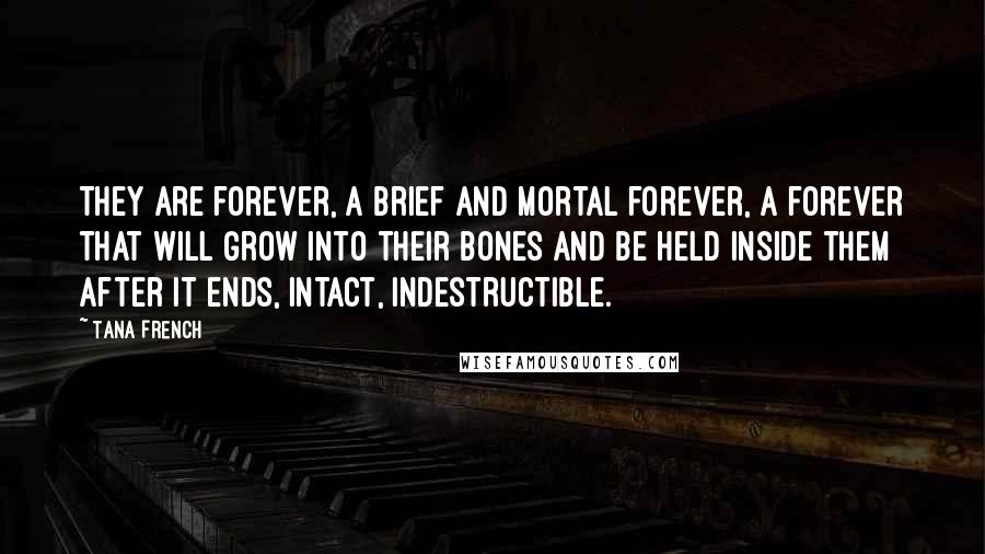 Tana French Quotes: They are forever, a brief and mortal forever, a forever that will grow into their bones and be held inside them after it ends, intact, indestructible.