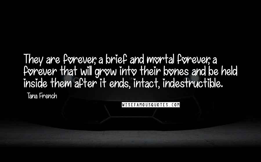 Tana French Quotes: They are forever, a brief and mortal forever, a forever that will grow into their bones and be held inside them after it ends, intact, indestructible.