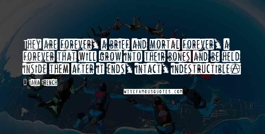 Tana French Quotes: They are forever, a brief and mortal forever, a forever that will grow into their bones and be held inside them after it ends, intact, indestructible.