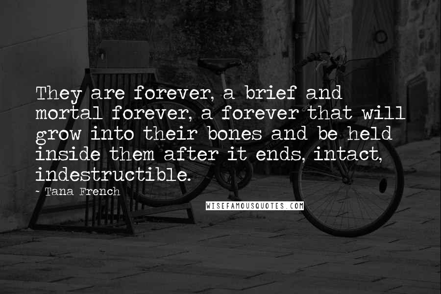 Tana French Quotes: They are forever, a brief and mortal forever, a forever that will grow into their bones and be held inside them after it ends, intact, indestructible.