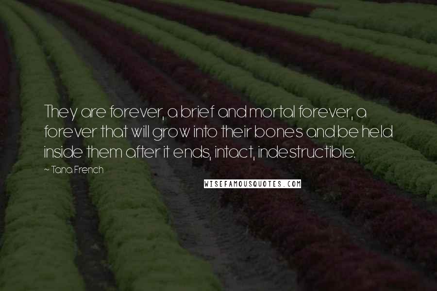 Tana French Quotes: They are forever, a brief and mortal forever, a forever that will grow into their bones and be held inside them after it ends, intact, indestructible.