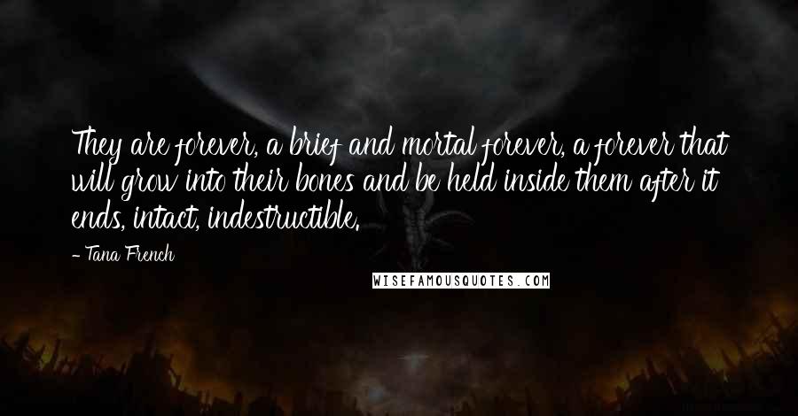 Tana French Quotes: They are forever, a brief and mortal forever, a forever that will grow into their bones and be held inside them after it ends, intact, indestructible.