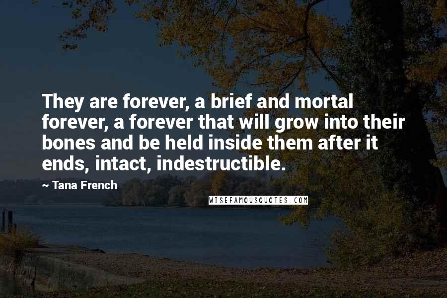 Tana French Quotes: They are forever, a brief and mortal forever, a forever that will grow into their bones and be held inside them after it ends, intact, indestructible.