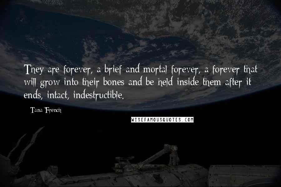 Tana French Quotes: They are forever, a brief and mortal forever, a forever that will grow into their bones and be held inside them after it ends, intact, indestructible.