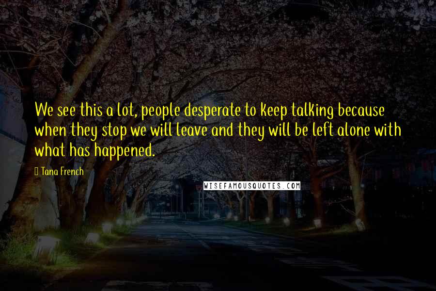 Tana French Quotes: We see this a lot, people desperate to keep talking because when they stop we will leave and they will be left alone with what has happened.