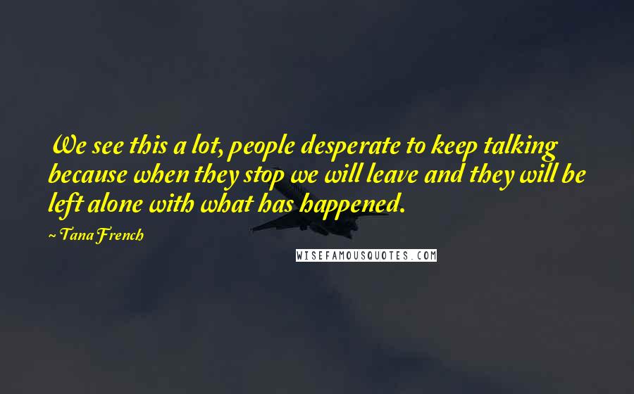 Tana French Quotes: We see this a lot, people desperate to keep talking because when they stop we will leave and they will be left alone with what has happened.