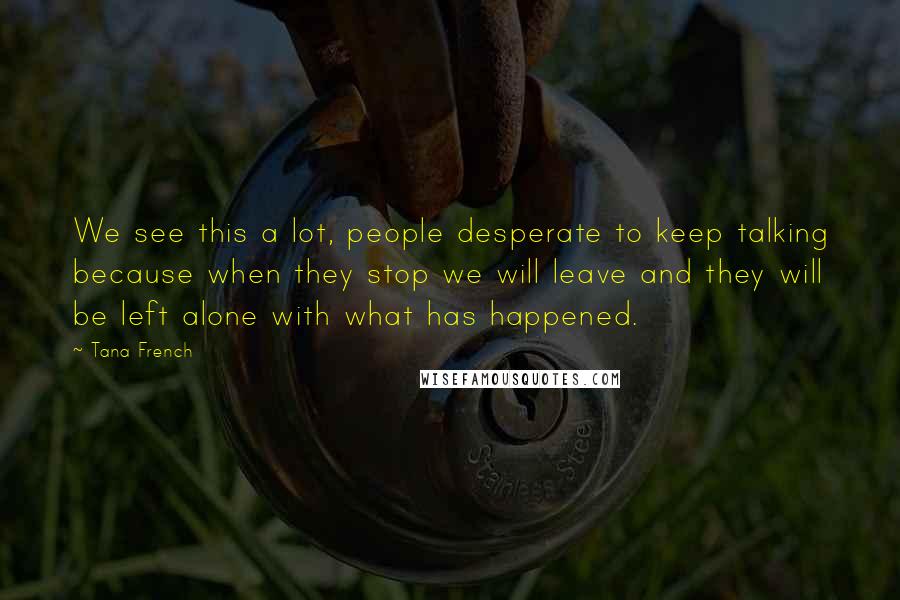 Tana French Quotes: We see this a lot, people desperate to keep talking because when they stop we will leave and they will be left alone with what has happened.