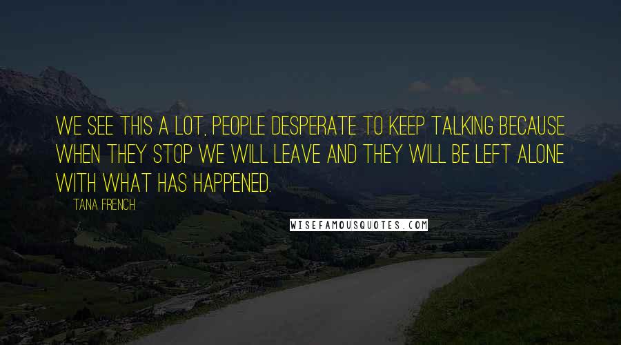 Tana French Quotes: We see this a lot, people desperate to keep talking because when they stop we will leave and they will be left alone with what has happened.